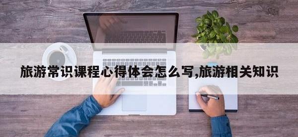 旅游常识课程心得体会怎么写,旅游相关知识