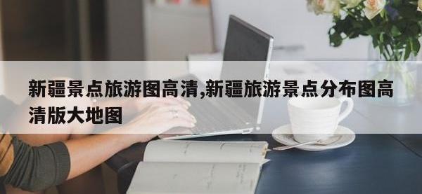 新疆景点旅游图高清,新疆旅游景点分布图高清版大地图