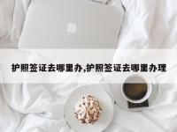 护照签证去哪里办,护照签证去哪里办理