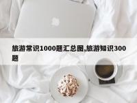旅游常识1000题汇总图,旅游知识300题