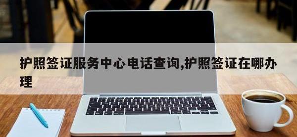 护照签证服务中心电话查询,护照签证在哪办理