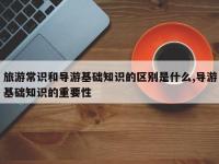旅游常识和导游基础知识的区别是什么,导游基础知识的重要性
