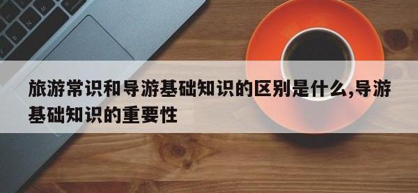 旅游常识和导游基础知识的区别是什么,导游基础知识的重要性
