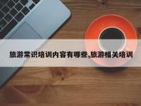 旅游常识培训内容有哪些,旅游相关培训
