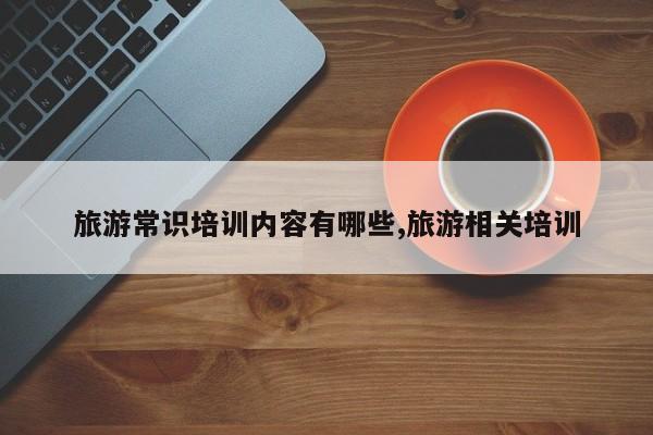 旅游常识培训内容有哪些,旅游相关培训