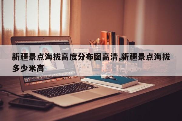 新疆景点海拔高度分布图高清,新疆景点海拔多少米高
